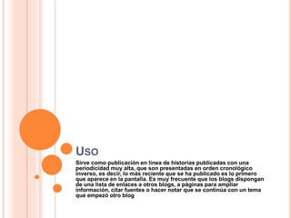 USO
Sirve como publicación en línea de historias publicadas con una
periodicidad muy alta, que son presentadas en orden cronológico
inverso, es decir, lo más reciente que se ha publicado es lo primero
que aparece en la pantalla. Es muy frecuente que los blogs dispongan
de una lista de enlaces a otros blogs, a páginas para ampliar
información, citar fuentes o hacer notar que se continúa con un tema
que empezó otro blog
 