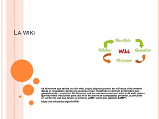 LA WIKI
es el nombre que recibe un sitio web, cuyas páginas pueden ser editadas directamente
desde el navegador, donde los usuarios crean, modifican o eliminan contenidos que,
generalmente, comparten. No tiene por qué ser necesariamente un sitio en la web, puesto
que hay wikis instalables para uso en el escritorio de computador personal, o portables
en un llavero usb que llevan un entorno LAMP, como por ejemplo XAMPP.
https://es.wikipedia.org/wiki/Wiki
 