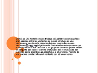 CHATS
El chat es una herramienta de trabajo colaborativo que ha ganado
gran acogida entre los visitantes de la web e incluso es una
herramienta que tiene la capacidad de ser insertada en otras
herramientas de trabajo igualmente. Se trata de un componente por
el medio del cual dos usuarios o un grupo de usuarios puede hablar
en conjunto por esto el término chat puede ser reemplazado por
términos como ciberdialogo, ciberhabla o cibercharla. Permite de
una manera rápida y eficaz el contacto con otras personas.
 