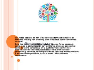 REDES SOCIALES
Las redes sociales se han tomado de una forma abrumadora el
mercado virtual y han sido muy bien aceptados por la comunidad
mundial.
Este tipo de herramientas son usadas tanto de forma personal,
como lo es la comunicación con familiares, amigos o conocidos;
como de forma corporativa en la cual intervienen diferentes
elementos como lo son la publicidad: con la promoción de
productos y servicios, la incorporación de usuarios o consumidores
e incluso la compra-venta, todos a través del uso de ésta
herramienta.
 