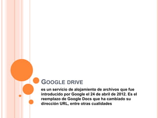 GOOGLE DRIVE
es un servicio de alojamiento de archivos que fue
introducido por Google el 24 de abril de 2012. Es el
reemplazo de Google Docs que ha cambiado su
dirección URL, entre otras cualidades
 