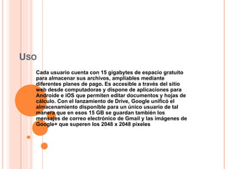 USO
Cada usuario cuenta con 15 gigabytes de espacio gratuito
para almacenar sus archivos, ampliables mediante
diferentes planes de pago. Es accesible a través del sitio
web desde computadoras y dispone de aplicaciones para
Androide e iOS que permiten editar documentos y hojas de
cálculo. Con el lanzamiento de Drive, Google unificó el
almacenamiento disponible para un único usuario de tal
manera que en esos 15 GB se guardan también los
mensajes de correo electrónico de Gmail y las imágenes de
Google+ que superen los 2048 x 2048 píxeles
 