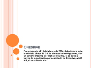 ONEDRIVE
Fue estrenado el 18 de febrero de 2014. Actualmente este,
el servicio ofrece 15 GB de almacenamiento gratuito, con
un tamaño máximo por archivo de 2 GB, si se sube a
través de la aplicación para escritorio de Onedrive, o 300
MB, si se sube vía web
 