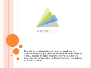Animoto es una basada en la nube de servicios de
creación de vídeo que produce el vídeo de fotos, clips de
vídeo y música en presentaciones de vídeo. Animoto
tiene su sede en la ciudad de Nueva York con una oficina
en San Francisco.
 