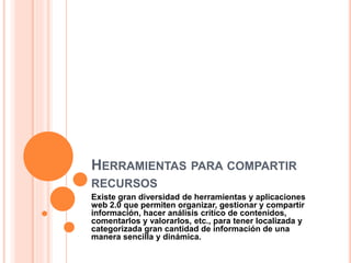 HERRAMIENTAS PARA COMPARTIR
RECURSOS
Existe gran diversidad de herramientas y aplicaciones
web 2.0 que permiten organizar, gestionar y compartir
información, hacer análisis crítico de contenidos,
comentarlos y valorarlos, etc., para tener localizada y
categorizada gran cantidad de información de una
manera sencilla y dinámica.
 