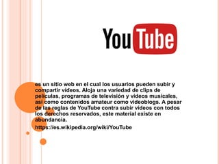 es un sitio web en el cual los usuarios pueden subir y
compartir vídeos. Aloja una variedad de clips de
películas, programas de televisión y vídeos musicales,
así como contenidos amateur como videoblogs. A pesar
de las reglas de YouTube contra subir vídeos con todos
los derechos reservados, este material existe en
abundancia.
https://es.wikipedia.org/wiki/YouTube
 