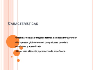 CARACTERÍSTICAS
• Impulsar nuevas y mejores formas de enseñar y aprender
• Re –pensar globalmente el que y el para que de la
enseñanza y aprendizaje
• Hacer mas eficiente y productiva la enseñanza.
 