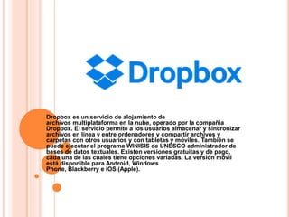 Dropbox es un servicio de alojamiento de
archivos multiplataforma en la nube, operado por la compañía
Dropbox. El servicio permite a los usuarios almacenar y sincronizar
archivos en línea y entre ordenadores y compartir archivos y
carpetas con otros usuarios y con tabletas y móviles. También se
puede ejecutar el programa WINISIS de UNESCO administrador de
bases de datos textuales. Existen versiones gratuitas y de pago,
cada una de las cuales tiene opciones variadas. La versión móvil
está disponible para Android, Windows
Phone, Blackberry e iOS (Apple).
 