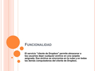 FUNCIONALIDAD
El servicio "cliente de Dropbox" permite almacenar a
los usuarios dejar cualquier archivo en una carpeta
asignada. Ese archivo se sincroniza en la nube y en todas
las demás computadoras del cliente de Dropbox.
 