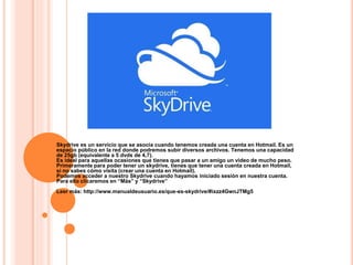 Skydrive es un servicio que se asocia cuando tenemos creada una cuenta en Hotmail. Es un
espacio público en la red donde podremos subir diversos archivos. Tenemos una capacidad
de 25gb (equivalente a 5 dvds de 4,7).
Es ideal para aquellas ocasiones que tienes que pasar a un amigo un video de mucho peso.
Primeramente para poder tener un skydrive, tienes que tener una cuenta creada en Hotmail,
si no sabes cómo visita (crear una cuenta en Hotmail).
Podemos acceder a nuestro Skydrive cuando hayamos iniciado sesión en nuestra cuenta.
Para ello clicaremos en “Más” y “Skydrive”
Leer más: http://www.manualdeusuario.es/que-es-skydrive/#ixzz4GwnJTMg5
 