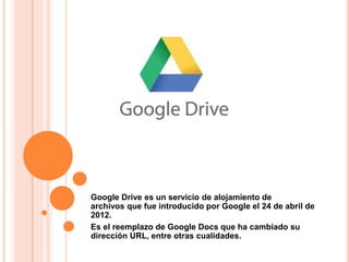 Google Drive es un servicio de alojamiento de
archivos que fue introducido por Google el 24 de abril de
2012.
Es el reemplazo de Google Docs que ha cambiado su
dirección URL, entre otras cualidades.
 