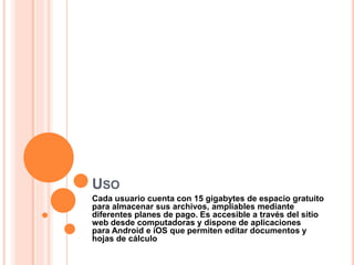 USO
Cada usuario cuenta con 15 gigabytes de espacio gratuito
para almacenar sus archivos, ampliables mediante
diferentes planes de pago. Es accesible a través del sitio
web desde computadoras y dispone de aplicaciones
para Android e iOS que permiten editar documentos y
hojas de cálculo
 