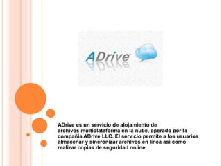 ADrive es un servicio de alojamiento de
archivos multiplataforma en la nube, operado por la
compañía ADrive LLC. El servicio permite a los usuarios
almacenar y sincronizar archivos en línea así como
realizar copias de seguridad online
 