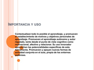 IMPORTANCIA Y USO
Contextualizan todo lo posible el aprendizaje, y promueven
el establecimiento de motivos y objetivos personales de
aprendizaje. Promueven el aprendizaje autónomo y autor
regulado, tanto desde el punto de vista cognitivo como
motivacional, afectivo y relacionar. Su uso innovador
aprovechan las potencialidades especificas de esta
herramienta. Promueven y apoyan nuevas formas de
actividad conjunta en el aula, propia de los entornos
poderoso.
 