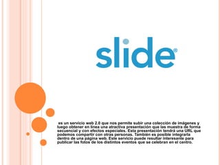 es un servicio web 2.0 que nos permite subir una colección de imágenes y
luego obtener en línea una atractiva presentación que las muestra de forma
secuencial y con efectos especiales. Esta presentación tendrá una URL que
podemos compartir con otras personas. También es posible integrarla
dentro de una página web. Este servicio puede resultar interesante para
publicar las fotos de los distintos eventos que se celebran en el centro.
 