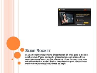 SLIDE ROCKET
es una herramienta perfecta presentación en línea para el trabajo
colaborativo. Puede compartir presentaciones de diapositivas
con sus compañeros, socios, clientes y otros. incluso crear una
retroalimentacion social. Rocket tiene soporte para dispositivos
moviles con planes gratis y otros de pago.
 