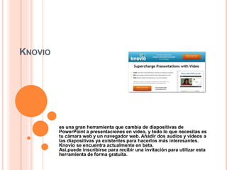 KNOVIO
es una gran herramienta que cambia de diapositivas de
PowerPoint a presentaciones en vídeo, y todo lo que necesitas es
tu cámara web y un navegador web. Añadir dos audios y videos a
las diapositivas ya existentes para hacerlos más interesantes.
Knovio se encuentra actualmente en beta.
Así,puede inscribirse para recibir una invitación para utilizar esta
herramienta de forma gratuita.
 