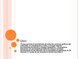 USO
Picasa permite el inventariado de todos los archivos gráficos del
ordenador, su clasificación y orden, e incluye además
herramientas de edición y retoque fotográfico. • El programa
interactúa con picasaweb permitiendo colocar las fotos
directamente en los álbumes. En la actualidad se distribuye en 38
idiomas.4 Y acaba de ser lanzada la versión para Mac.5
 