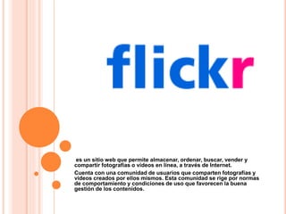 es un sitio web que permite almacenar, ordenar, buscar, vender y
compartir fotografías o vídeos en línea, a través de Internet.
Cuenta con una comunidad de usuarios que comparten fotografías y
videos creados por ellos mismos. Esta comunidad se rige por normas
de comportamiento y condiciones de uso que favorecen la buena
gestión de los contenidos.
 