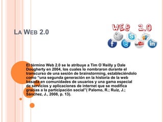 LA WEB 2.0
El término Web 2.0 se le atribuye a Tim O´Reilly y Dale
Dougherty en 2004, los cuales lo nombraron durante el
transcurso de una sesión de brainstorming, estableciéndolo
como “una segunda generación en la historia de la web
basada en comunidades de usuarios y una gama especial
de servicios y aplicaciones de internet que se modifica
gracias a la participación social”( Palomo, R.; Ruiz, J.;
Sánchez, J., 2008, p. 13).
 