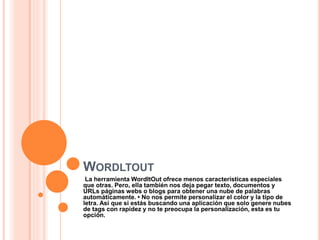 WORDLTOUT
La herramienta WordItOut ofrece menos características especiales
que otras. Pero, ella también nos deja pegar texto, documentos y
URLs páginas webs o blogs para obtener una nube de palabras
automáticamente. • No nos permite personalizar el color y la tipo de
letra. Así que si estás buscando una aplicación que solo genere nubes
de tags con rapidez y no te preocupa la personalización, esta es tu
opción.
 