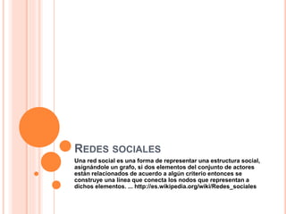 REDES SOCIALES
Una red social es una forma de representar una estructura social,
asignándole un grafo, si dos elementos del conjunto de actores
están relacionados de acuerdo a algún criterio entonces se
construye una línea que conecta los nodos que representan a
dichos elementos. ... http://es.wikipedia.org/wiki/Redes_sociales
 