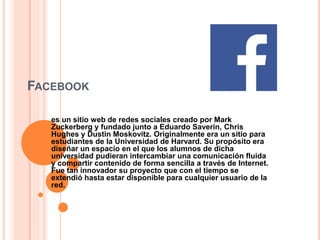 FACEBOOK
es un sitio web de redes sociales creado por Mark
Zuckerberg y fundado junto a Eduardo Saverin, Chris
Hughes y Dustin Moskovitz. Originalmente era un sitio para
estudiantes de la Universidad de Harvard. Su propósito era
diseñar un espacio en el que los alumnos de dicha
universidad pudieran intercambiar una comunicación fluida
y compartir contenido de forma sencilla a través de Internet.
Fue tan innovador su proyecto que con el tiempo se
extendió hasta estar disponible para cualquier usuario de la
red.
 
