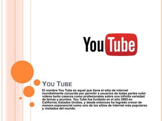 YOU TUBE
El nombre You Tube es aquel que tiene el sitio de internet
mundialmente conocido por permitir a usuarios de todas partes subir
videos tanto caseros como profesionales sobre una infinita variedad
de temas y asuntos. You Tube fue fundado en el año 2005 en
California, Estados Unidos, y desde entonces ha logrado crecer de
manera exponencial como uno de los sitios de internet más populares
y visitados del mundo.
 