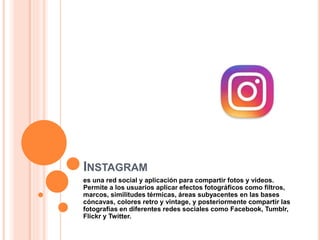 INSTAGRAM
es una red social y aplicación para compartir fotos y videos.
Permite a los usuarios aplicar efectos fotográficos como filtros,
marcos, similitudes térmicas, áreas subyacentes en las bases
cóncavas, colores retro y vintage, y posteriormente compartir las
fotografías en diferentes redes sociales como Facebook, Tumblr,
Flickr y Twitter.
 