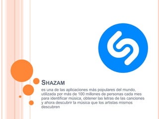SHAZAM
es una de las aplicaciones más populares del mundo,
utilizada por más de 100 millones de personas cada mes
para identificar música, obtener las letras de las canciones
y ahora descubrir la música que los artistas mismos
descubren
 