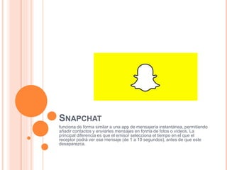 SNAPCHAT
funciona de forma similar a una app de mensajería instantánea, permitiendo
añadir contactos y enviarles mensajes en forma de fotos o vídeos. La
principal diferencia es que el emisor selecciona el tiempo en el que el
receptor podrá ver ese mensaje (de 1 a 10 segundos), antes de que este
desaparezca.
 