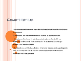 CARACTERÍSTICAS
• Interactividad, es fundamental que la web permita un contacto interactivo entre dos
o más sujetos.
• Conectividad. Sin el acceso a internet los usuarios no pueden participar.
• Aplicaciones dinámicas y de estándares abiertos, donde el contenido sea
modificable continuamente por la participación de los distintos usuarios que
accedan a una determinada web.
• Colaborativas y participativas. Se debe de fomentar la colaboración y participación
entre los usuarios a la hora de elaborar contenidos o de aclarar informaciones
ofrecidas o solicitadas por éstos.
 