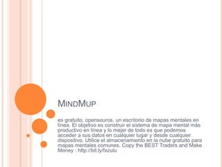 MINDMUP
es gratuito, opensource, un escritorio de mapas mentales en
línea. El objetivo es construir el sistema de mapa mental más
productivo en línea y lo mejor de todo es que podemos
acceder a sus datos en cualquier lugar y desde cualquier
dispositivo. Utilice el almacenamiento en la nube gratuito para
mapas mentales comunes. Copy the BEST Traders and Make
Money : http://bit.ly/fxzulu
 