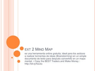 EXT 2 MIND MAP
es una herramienta online gratuita, ideal para los asiduos
a realizar tormentas de ideas (Brainstorming) en un simple
documento de texto para después convertirlo en un mapa
mental. • Copy the BEST Traders and Make Money :
http://bit.ly/fxzulu
 