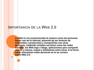 IMPORTANCIA DE LA WEB 2.0
La Web 2.o ha revolucionado la manera como las personas
hacen uso de la internet, pasando de ser lectores de
contenidos a producirlos y compartirlos con otras
personas, mediante variados servicios como las redes
sociales, los Web logs o blogs, aplicaciones para compartir
videos y música, mapas y bibliotecas entre otros. A la forma
como interactúan estas personas es lo se conoce
como Web 2.0.
 