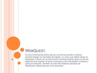 WEBQUEST.
Es otra herramienta online que de una forma sencilla e intuitiva
permite trabajar tus formatos de trabajo. Lo único que debes hacer es
registrarte y llenar con la información correspondiente cada uno de los
aspectos que explican la tarea o proyecto y las actividades a realizar y
cómo se evaluará. También en este sitio hallarás ejemplos de
WebQuest ,elaborados por otros docentes.
 