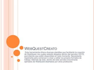 WEBQUESTCREATO
Esta herramienta ofrece diversas plantillas que facilitarán la creación
de WebQuest, los cuales estarán alojados dentro del servidor CEYS,
permitiendo que estén disponibles en todo momento. Necesitarás
registrarte para comenzar a crear y editar tus propios formatos de
trabajo. Además de esto, dentro de este servidor encontrarás
ejemplos de WebQuest diseñados por otros profesores
 
