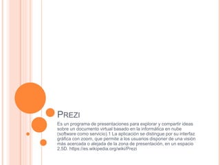 PREZI
Es un programa de presentaciones para explorar y compartir ideas
sobre un documento virtual basado en la informática en nube
(software como servicio).1 La aplicación se distingue por su interfaz
gráfica con zoom, que permite a los usuarios disponer de una visión
más acercada o alejada de la zona de presentación, en un espacio
2.5D. https://es.wikipedia.org/wiki/Prezi
 