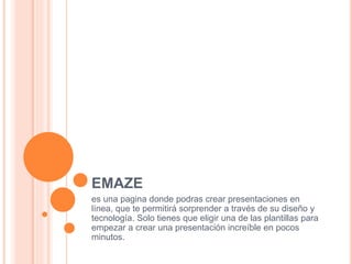 EMAZE
es una pagina donde podras crear presentaciones en
línea, que te permitirá sorprender a través de su diseño y
tecnología. Solo tienes que eligir una de las plantillas para
empezar a crear una presentación increíble en pocos
minutos.
 