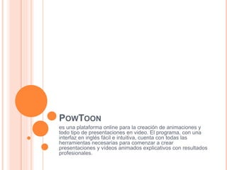 POWTOON
es una plataforma online para la creación de animaciones y
todo tipo de presentaciones en video. El programa, con una
interfaz en inglés fácil e intuitiva, cuenta con todas las
herramientas necesarias para comenzar a crear
presentaciones y vídeos animados explicativos con resultados
profesionales.
 