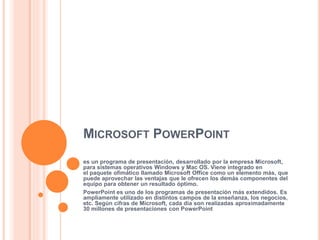 MICROSOFT POWERPOINT
es un programa de presentación, desarrollado por la empresa Microsoft,
para sistemas operativos Windows y Mac OS. Viene integrado en
el paquete ofimático llamado Microsoft Office como un elemento más, que
puede aprovechar las ventajas que le ofrecen los demás componentes del
equipo para obtener un resultado óptimo.
PowerPoint es uno de los programas de presentación más extendidos. Es
ampliamente utilizado en distintos campos de la enseñanza, los negocios,
etc. Según cifras de Microsoft, cada día son realizadas aproximadamente
30 millones de presentaciones con PowerPoint
 