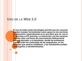 USO DE LA WEB 2.0
El uso de todas estas tecnologías permite que los usuarios
puedan manejar herramientas como apoyo en los servicios
de educación, especialmente en lo que tiene que ver con el
E_learning y el B_learning. La interacción con los usuarios
permite crear una forma de comunicación bidireccional
entre el educador y el estudiante, donde los profesores
pueden subir los contenidos de las asignaturas, en los
formatos que quieran establecer, y los estudiantes puedan
descargarlos y retroalimentarlos.
 