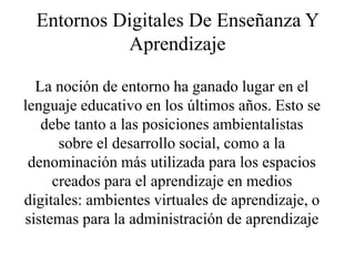 Entornos Digitales De Enseñanza Y
Aprendizaje
La noción de entorno ha ganado lugar en el
lenguaje educativo en los últimos años. Esto se
debe tanto a las posiciones ambientalistas
sobre el desarrollo social, como a la
denominación más utilizada para los espacios
creados para el aprendizaje en medios
digitales: ambientes virtuales de aprendizaje, o
sistemas para la administración de aprendizaje
 