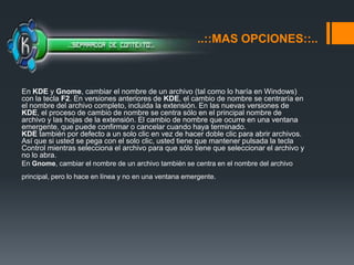 ..::MAS OPCIONES::..En KDE y Gnome, cambiar el nombre de un archivo (tal como lo haría en Windows) con la tecla F2. En versiones anteriores de KDE, el cambio de nombre se centraría en el nombre del archivo completo, incluida la extensión. En las nuevas versiones de KDE, el proceso de cambio de nombre se centra sólo en el principal nombre de archivo y las hojas de la extensión. El cambio de nombre que ocurre en una ventana emergente, que puede confirmar o cancelar cuando haya terminado. KDE también por defecto a un solo clic en vez de hacer doble clic para abrir archivos. Así que si usted se pega con el solo clic, usted tiene que mantener pulsada la tecla Control mientras selecciona el archivo para que sólo tiene que seleccionar el archivo y no lo abra.En Gnome, cambiar el nombre de un archivo también se centra en el nombre del archivo principal, pero lo hace en línea y no en una ventana emergente. 
