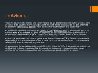 KDE& Gnome..::Aviso::..• Esto no es, ni mucho menos una visión integral de las diferencias entre KDE y Gnome, pero debe dar a los usuarios nuevos una pequeña muestra de las fortalezas de los dos entornos de escritorio "diferentes y débiles" y sus planteamientos filosóficos a la usabilidad" • La atención se centra sobre todo en Ubuntu 10.04 y Kubuntu 10.04 (Liberaciones del 2010, Entorno KDE 4.X y Gnome 2.X pero los aspectos de esta comparación se puede aplicar a otras distribuciones de Linux. (P.E.: openSUSE, Mandriva, Debian, Fedora, Arch, Gentoo). • Dado que esto no esuna mirada global a las diferencias entre KDE y Gnome, simplemente deberá elegir uno arbitrariamente sobre la base de lo que se presenta aquí ... o simplemente debe probar ambos y ver cuál te gusta más. • Las capturas de pantalla de este son de Ubuntu y Kubuntu 10.04. Las versiones posteriores de Ubuntu y Kubuntu puede cambiar levemente en apariencia o comportamiento, pero muchos de los principios generales que probablemente seguirá siendo el mismo. 