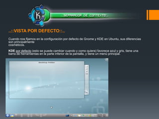 ..::VISTA POR DEFECTO::.. Cuando nos fijamos en la configuración por defecto de Gnome y KDE en Ubuntu, sus diferencias son principalmente cosméticos. KDEpor defecto (esto se puede cambiar cuando y como quiera) favorece azul y gris, tiene una barra de herramientas en la parte inferior de la pantalla, y tiene un menú principal. 
