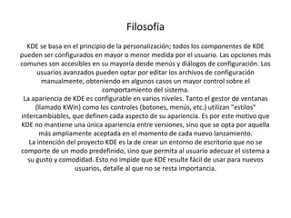 Filosofía KDE se basa en el principio de la personalización; todos los componentes de KDE pueden ser configurados en mayor o menor medida por el usuario. Las opciones más comunes son accesibles en su mayoría desde menús y diálogos de configuración. Los usuarios avanzados pueden optar por editar los archivos de configuración manualmente, obteniendo en algunos casos un mayor control sobre el comportamiento del sistema. La apariencia de KDE es configurable en varios niveles. Tanto el gestor de ventanas (llamado KWin) como los controles (botones, menús, etc.) utilizan "estilos" intercambiables, que definen cada aspecto de su apariencia. Es por este motivo que KDE no mantiene una única apariencia entre versiones, sino que se opta por aquella más ampliamente aceptada en el momento de cada nuevo lanzamiento. La intención del proyecto KDE es la de crear un entorno de escritorio que no se comporte de un modo predefinido, sino que permita al usuario adecuar el sistema a su gusto y comodidad. Esto no impide que KDE resulte fácil de usar para nuevos usuarios, detalle al que no se resta importancia. 