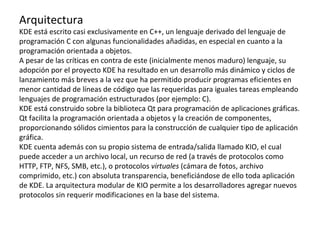 Arquitectura KDE está escrito casi exclusivamente en C++, un lenguaje derivado del lenguaje de programación C con algunas funcionalidades añadidas, en especial en cuanto a la programación orientada a objetos. A pesar de las críticas en contra de este (inicialmente menos maduro) lenguaje, su adopción por el proyecto KDE ha resultado en un desarrollo más dinámico y ciclos de lanzamiento más breves a la vez que ha permitido producir programas eficientes en menor cantidad de líneas de código que las requeridas para iguales tareas empleando lenguajes de programación estructurados (por ejemplo: C). KDE está construido sobre la biblioteca Qt para programación de aplicaciones gráficas. Qt facilita la programación orientada a objetos y la creación de componentes, proporcionando sólidos cimientos para la construcción de cualquier tipo de aplicación gráfica. KDE cuenta además con su propio sistema de entrada/salida llamado KIO, el cual puede acceder a un archivo local, un recurso de red (a través de protocolos como HTTP, FTP, NFS, SMB, etc.), o protocolos  virtuales  (cámara de fotos, archivo comprimido, etc.) con absoluta transparencia, beneficiándose de ello toda aplicación de KDE. La arquitectura modular de KIO permite a los desarrolladores agregar nuevos protocolos sin requerir modificaciones en la base del sistema. 