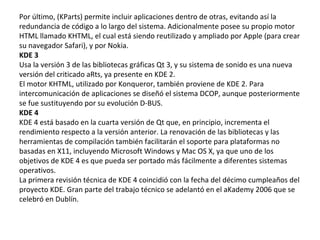 Por último, (KParts) permite incluir aplicaciones dentro de otras, evitando así la redundancia de código a lo largo del sistema. Adicionalmente posee su propio motor HTML llamado KHTML, el cual está siendo reutilizado y ampliado por Apple (para crear su navegador Safari), y por Nokia. KDE 3 Usa la versión 3 de las bibliotecas gráficas Qt 3, y su sistema de sonido es una nueva versión del criticado aRts, ya presente en KDE 2. El motor KHTML, utilizado por Konqueror, también proviene de KDE 2. Para intercomunicación de aplicaciones se diseñó el sistema DCOP, aunque posteriormente se fue sustituyendo por su evolución D-BUS. KDE 4 KDE 4 está basado en la cuarta versión de Qt que, en principio, incrementa el rendimiento respecto a la versión anterior. La renovación de las bibliotecas y las herramientas de compilación también facilitarán el soporte para plataformas no basadas en X11, incluyendo Microsoft Windows y Mac OS X, ya que uno de los objetivos de KDE 4 es que pueda ser portado más fácilmente a diferentes sistemas operativos. La primera revisión técnica de KDE 4 coincidió con la fecha del décimo cumpleaños del proyecto KDE. Gran parte del trabajo técnico se adelantó en el aKademy 2006 que se celebró en Dublín.  