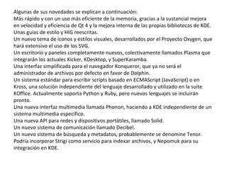 Algunas de sus novedades se explican a continuación: Más rápido y con un uso más eficiente de la memoria, gracias a la sustancial mejora en velocidad y eficiencia de Qt 4 y la mejora interna de las propias bibliotecas de KDE. Unas guías de estilo y HIG reescritas. Un nuevo tema de iconos y estilos visuales, desarrollados por el Proyecto Oxygen, que hará extensivo el uso de los SVG. Un escritorio y paneles completamente nuevos, colectivamente llamados Plasma que integrarán los actuales Kicker, KDesktop, y SuperKaramba. Una interfaz simplificada para el navegador Konqueror, que ya no será el administrador de archivos por defecto en favor de Dolphin. Un sistema estándar para escribir scripts basado en ECMAScript (JavaScript) o en Kross, una solución independiente del lenguaje desarrollado y utilizado en la suite KOffice. Actualmente soporta Python y Ruby, pero nuevos lenguajes se incluirán pronto. Una nueva interfaz multimedia llamada Phonon, haciendo a KDE independiente de un sistema multimedia específico. Una nueva API para redes y dispositivos portátiles, llamado Solid. Un nuevo sistema de comunicación llamado Decibel. Un nuevo sistema de búsqueda y metadatos, probablemente se denomine Tenor. Podría incorporar Strigi como servicio para indexar archivos, y Nepomuk para su integración en KDE. 